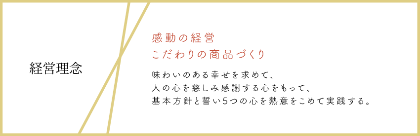 経営理念:感動の経営 こだわりの商品づくり 味わいのある幸せを求めて、人の心を慈しみ感謝する心をもって、基本方針と誓い5つの心を熱意をこめて実践する。