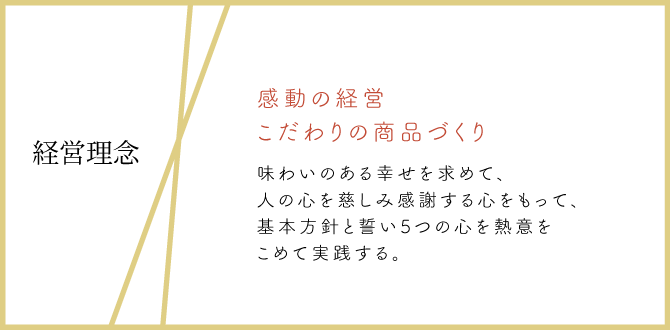 経営理念:感動の経営 こだわりの商品づくり 味わいのある幸せを求めて、人の心を慈しみ感謝する心をもって、基本方針と誓い5つの心を熱意をこめて実践する。